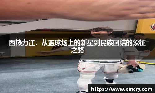 西热力江：从篮球场上的新星到民族团结的象征之路